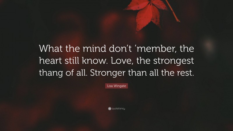 Lisa Wingate Quote: “What the mind don’t ’member, the heart still know. Love, the strongest thang of all. Stronger than all the rest.”