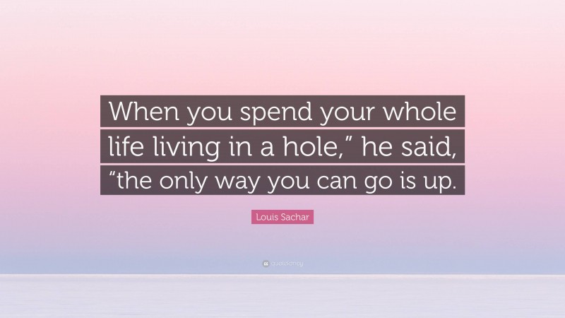 Louis Sachar Quote: “When you spend your whole life living in a hole,” he said, “the only way you can go is up.”