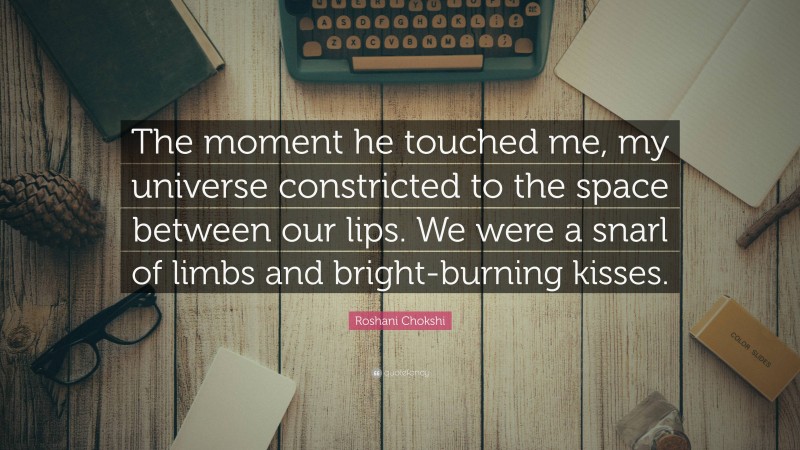 Roshani Chokshi Quote: “The moment he touched me, my universe constricted to the space between our lips. We were a snarl of limbs and bright-burning kisses.”