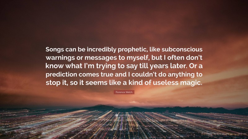 Florence Welch Quote: “Songs can be incredibly prophetic, like subconscious warnings or messages to myself, but I often don’t know what I’m trying to say till years later. Or a prediction comes true and I couldn’t do anything to stop it, so it seems like a kind of useless magic.”