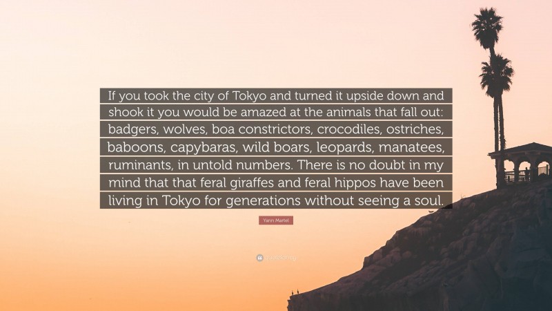 Yann Martel Quote: “If you took the city of Tokyo and turned it upside down and shook it you would be amazed at the animals that fall out: badgers, wolves, boa constrictors, crocodiles, ostriches, baboons, capybaras, wild boars, leopards, manatees, ruminants, in untold numbers. There is no doubt in my mind that that feral giraffes and feral hippos have been living in Tokyo for generations without seeing a soul.”