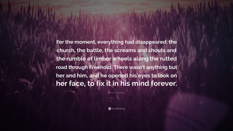 Diana Gabaldon Quote: “For the moment, everything had disappeared: the church, the battle, the screams and shouts and the rumble of limber wheels along the rutted road through Freehold. There wasn’t anything but her and him, and he opened his eyes to look on her face, to fix it in his mind forever.”