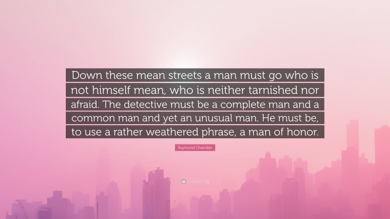 Raymond Chandler Quote: “Down these mean streets a man must go who is not himself mean, who is neither tarnished nor afraid. The detective must be a complete man and a common man and yet an unusual man. He must be, to use a rather weathered phrase, a man of honor.”