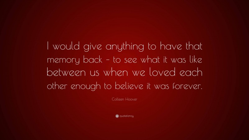 Colleen Hoover Quote: “I would give anything to have that memory back – to see what it was like between us when we loved each other enough to believe it was forever.”