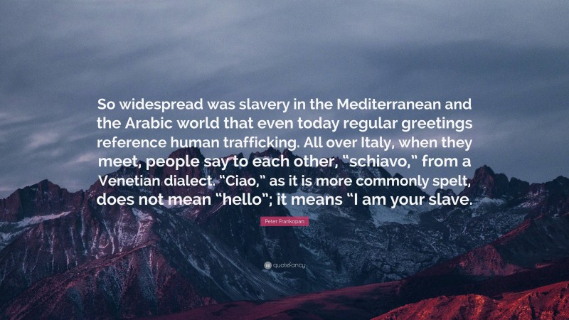 Peter Frankopan Quote: “So widespread was slavery in the Mediterranean and the Arabic world that even today regular greetings reference human trafficking. All over Italy, when they meet, people say to each other, “schiavo,” from a Venetian dialect. “Ciao,” as it is more commonly spelt, does not mean “hello”; it means “I am your slave.”