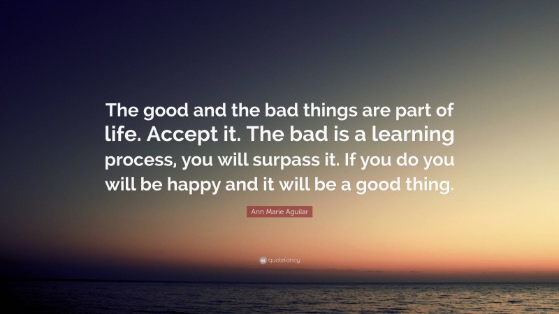 Ann Marie Aguilar Quote: “The good and the bad things are part of life. Accept it. The bad is a learning process, you will surpass it. If you do you will be happy and it will be a good thing.”
