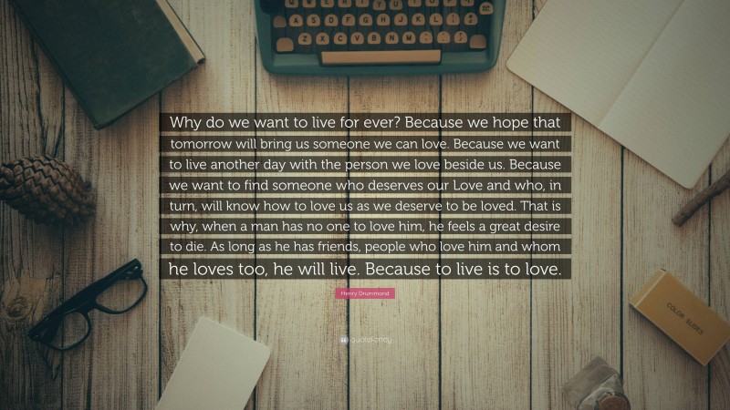 Henry Drummond Quote: “Why do we want to live for ever? Because we hope that tomorrow will bring us someone we can love. Because we want to live another day with the person we love beside us. Because we want to find someone who deserves our Love and who, in turn, will know how to love us as we deserve to be loved. That is why, when a man has no one to love him, he feels a great desire to die. As long as he has friends, people who love him and whom he loves too, he will live. Because to live is to love.”