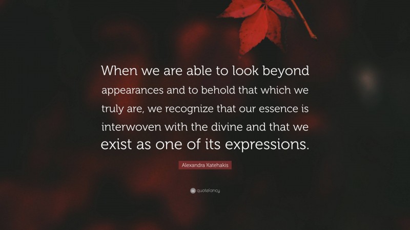 Alexandra Katehakis Quote: “When we are able to look beyond appearances and to behold that which we truly are, we recognize that our essence is interwoven with the divine and that we exist as one of its expressions.”