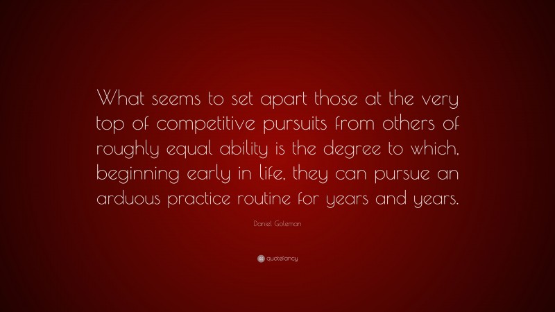 Daniel Goleman Quote: “What seems to set apart those at the very top of competitive pursuits from others of roughly equal ability is the degree to which, beginning early in life, they can pursue an arduous practice routine for years and years.”