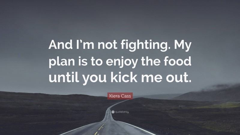 Kiera Cass Quote: “And I’m not fighting. My plan is to enjoy the food until you kick me out.”