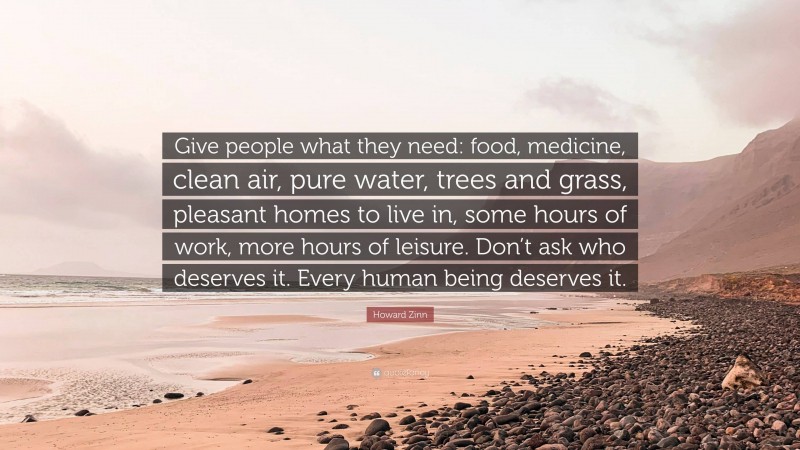 Howard Zinn Quote: “Give people what they need: food, medicine, clean air, pure water, trees and grass, pleasant homes to live in, some hours of work, more hours of leisure. Don’t ask who deserves it. Every human being deserves it.”