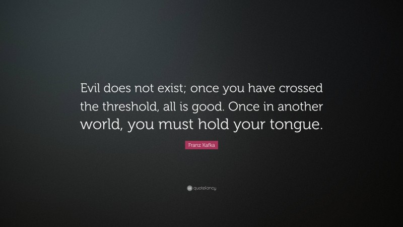 Franz Kafka Quote: “Evil does not exist; once you have crossed the threshold, all is good. Once in another world, you must hold your tongue.”