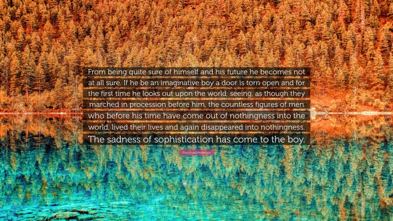 Sherwood Anderson Quote: “From being quite sure of himself and his future he becomes not at all sure. If he be an imaginative boy a door is torn open and for the first time he looks out upon the world, seeing, as though they marched in procession before him, the countless figures of men who before his time have come out of nothingness into the world, lived their lives and again disappeared into nothingness. The sadness of sophistication has come to the boy.”