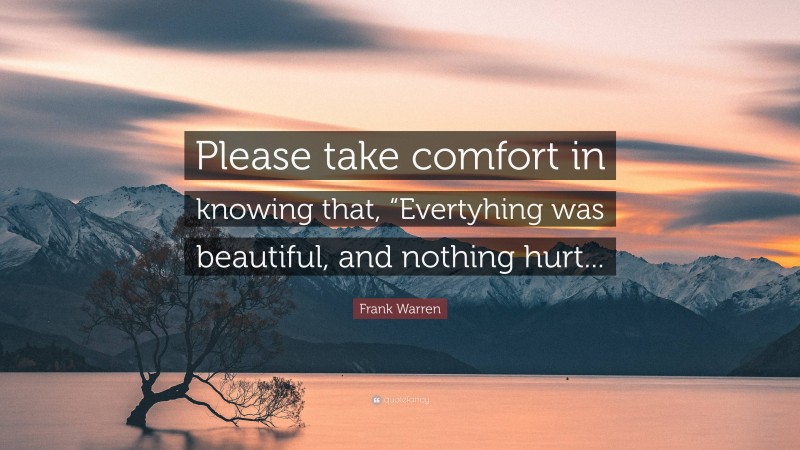 Frank Warren Quote: “Please take comfort in knowing that, “Evertyhing was beautiful, and nothing hurt...”