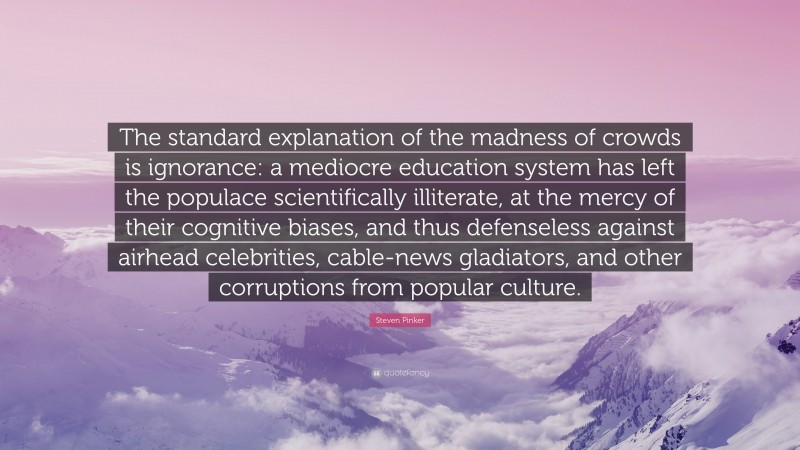 Steven Pinker Quote: “The standard explanation of the madness of crowds is ignorance: a mediocre education system has left the populace scientifically illiterate, at the mercy of their cognitive biases, and thus defenseless against airhead celebrities, cable-news gladiators, and other corruptions from popular culture.”