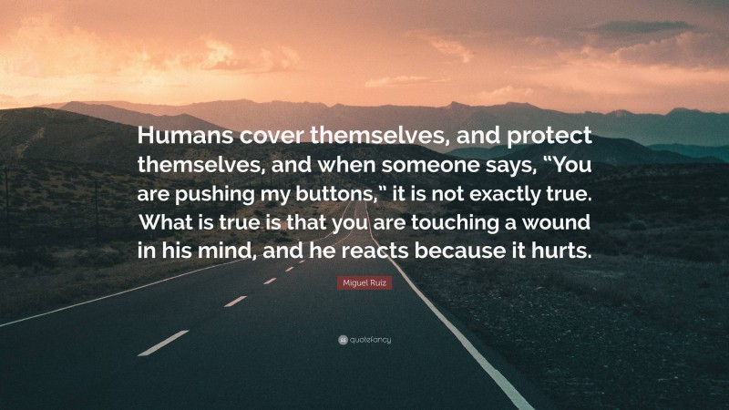 Miguel Ruiz Quote: “Humans cover themselves, and protect themselves, and when someone says, “You are pushing my buttons,” it is not exactly true. What is true is that you are touching a wound in his mind, and he reacts because it hurts.”