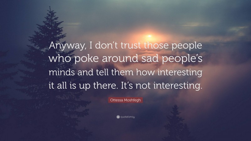 Ottessa Moshfegh Quote: “Anyway, I don’t trust those people who poke around sad people’s minds and tell them how interesting it all is up there. It’s not interesting.”