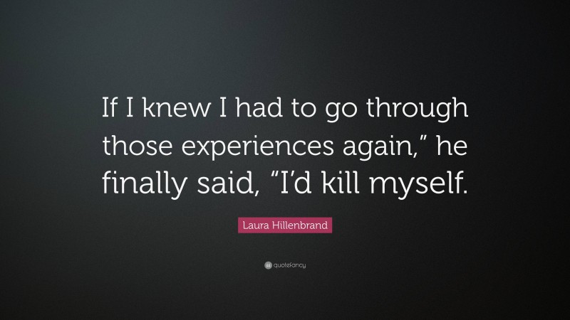 Laura Hillenbrand Quote: “If I knew I had to go through those experiences again,” he finally said, “I’d kill myself.”