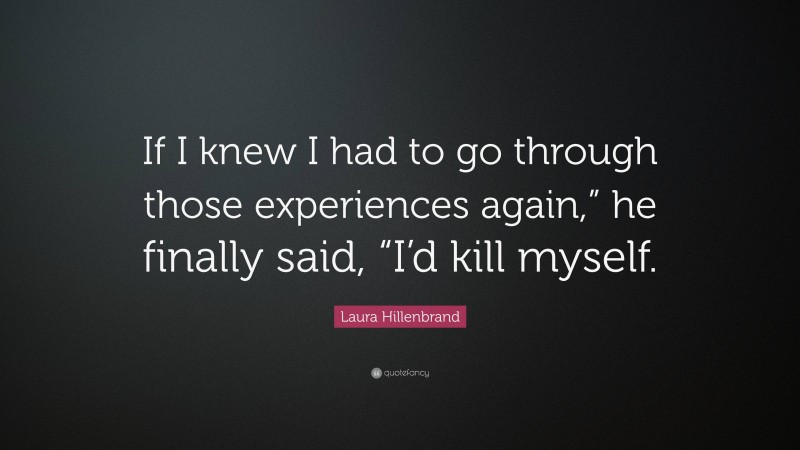 Laura Hillenbrand Quote: “If I knew I had to go through those experiences again,” he finally said, “I’d kill myself.”