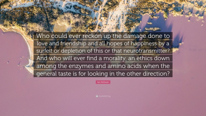 Ian McEwan Quote: “Who could ever reckon up the damage done to love and friendship and all hopes of happiness by a surfeit or depletion of this or that neurotransmitter? And who will ever find a morality, an ethics down among the enzymes and amino acids when the general taste is for looking in the other direction?”