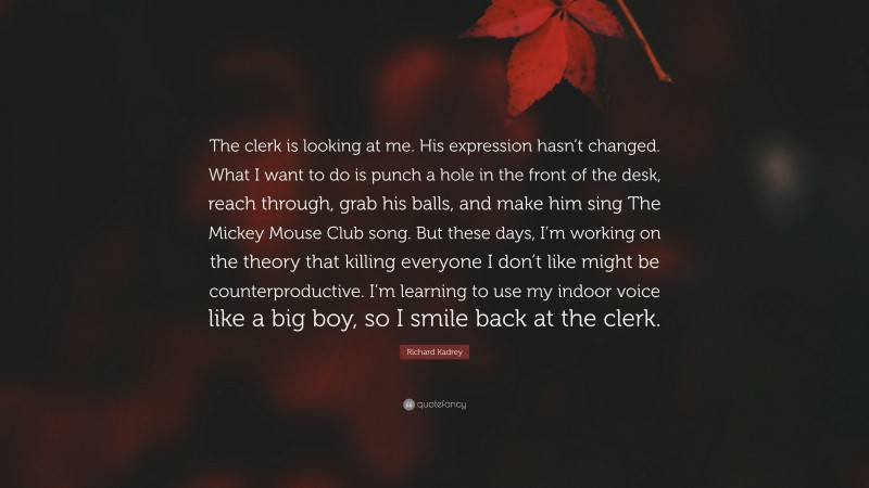 Richard Kadrey Quote: “The clerk is looking at me. His expression hasn’t changed. What I want to do is punch a hole in the front of the desk, reach through, grab his balls, and make him sing The Mickey Mouse Club song. But these days, I’m working on the theory that killing everyone I don’t like might be counterproductive. I’m learning to use my indoor voice like a big boy, so I smile back at the clerk.”