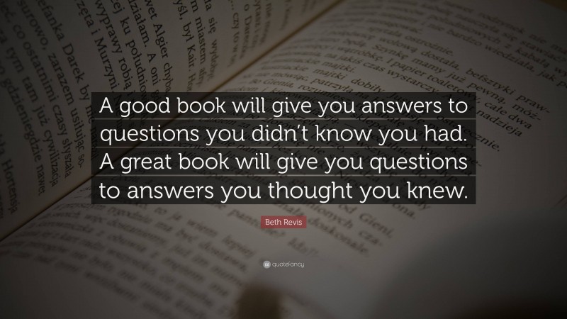 Beth Revis Quote: “A good book will give you answers to questions you didn’t know you had. A great book will give you questions to answers you thought you knew.”