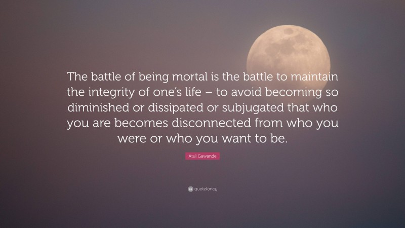 Atul Gawande Quote: “The battle of being mortal is the battle to maintain the integrity of one’s life – to avoid becoming so diminished or dissipated or subjugated that who you are becomes disconnected from who you were or who you want to be.”