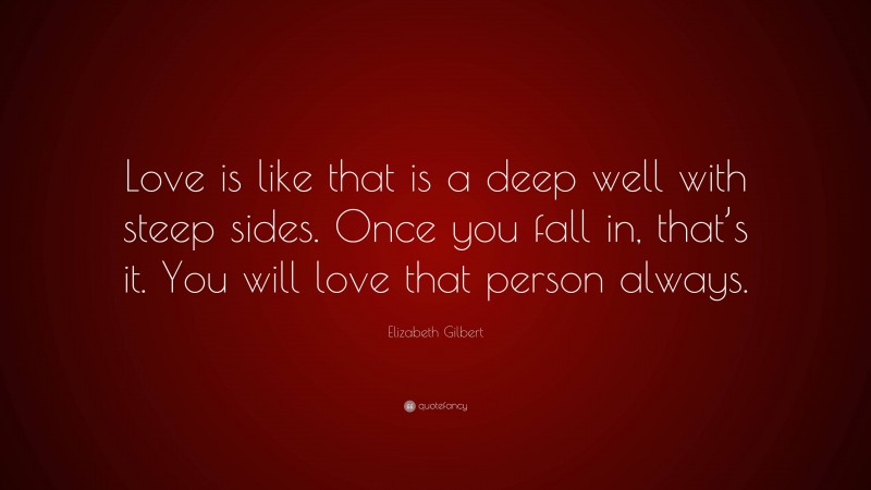 Elizabeth Gilbert Quote: “Love is like that is a deep well with steep sides. Once you fall in, that’s it. You will love that person always.”