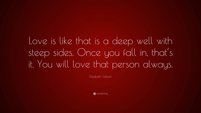 Elizabeth Gilbert Quote: “Love is like that is a deep well with steep sides. Once you fall in, that’s it. You will love that person always.”