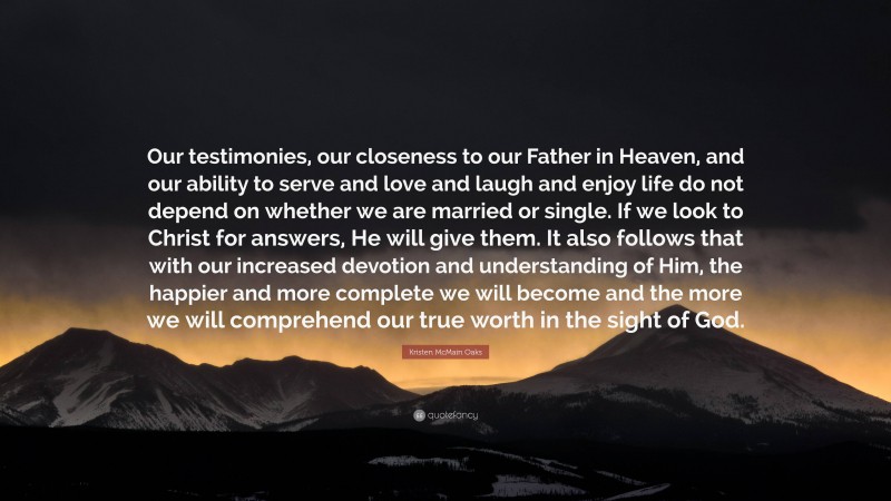 Kristen McMain Oaks Quote: “Our testimonies, our closeness to our Father in Heaven, and our ability to serve and love and laugh and enjoy life do not depend on whether we are married or single. If we look to Christ for answers, He will give them. It also follows that with our increased devotion and understanding of Him, the happier and more complete we will become and the more we will comprehend our true worth in the sight of God.”