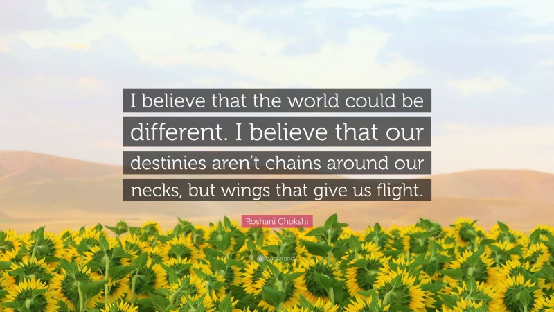 Roshani Chokshi Quote: “I believe that the world could be different. I believe that our destinies aren’t chains around our necks, but wings that give us flight.”