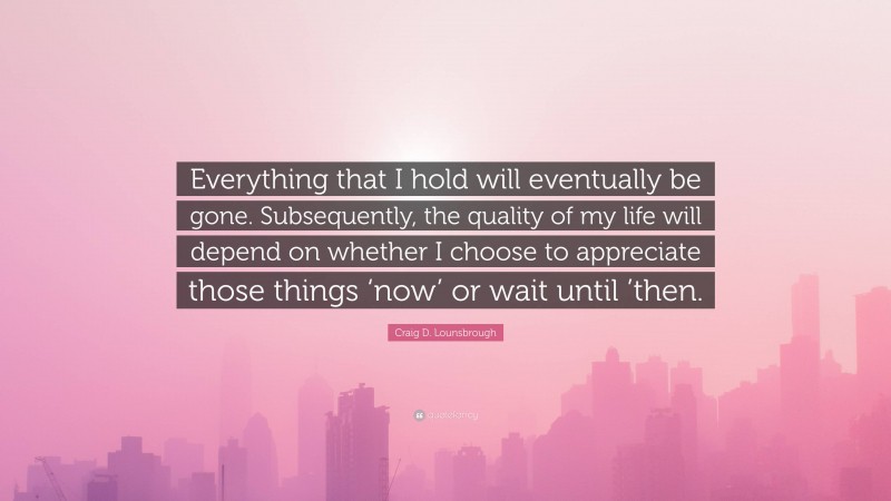 Craig D. Lounsbrough Quote: “Everything that I hold will eventually be gone. Subsequently, the quality of my life will depend on whether I choose to appreciate those things ‘now’ or wait until ’then.”