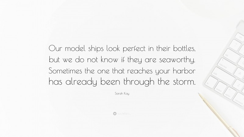 Sarah Kay Quote: “Our model ships look perfect in their bottles, but we do not know if they are seaworthy. Sometimes the one that reaches your harbor has already been through the storm.”