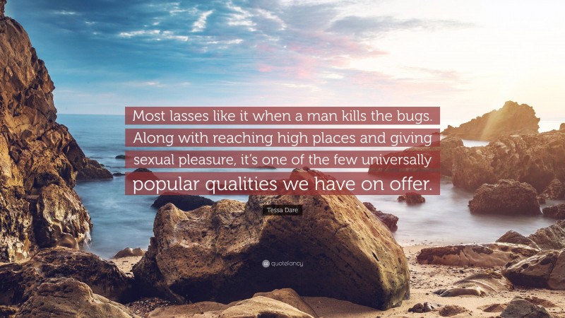 Tessa Dare Quote: “Most lasses like it when a man kills the bugs. Along with reaching high places and giving sexual pleasure, it’s one of the few universally popular qualities we have on offer.”