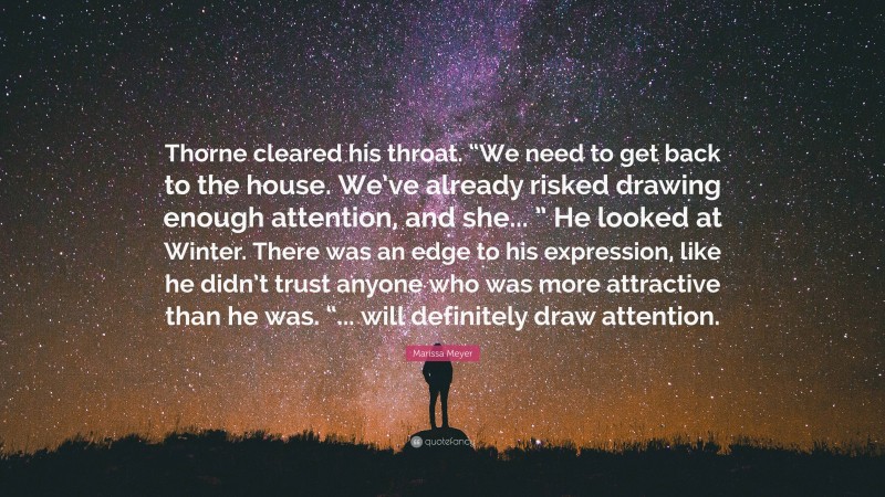 Marissa Meyer Quote: “Thorne cleared his throat. “We need to get back to the house. We’ve already risked drawing enough attention, and she... ” He looked at Winter. There was an edge to his expression, like he didn’t trust anyone who was more attractive than he was. “... will definitely draw attention.”