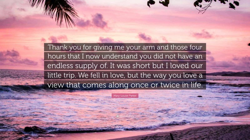 Mary-Louise Parker Quote: “Thank you for giving me your arm and those four hours that I now understand you did not have an endless supply of. It was short but I loved our little trip. We fell in love, but the way you love a view that comes along once or twice in life.”