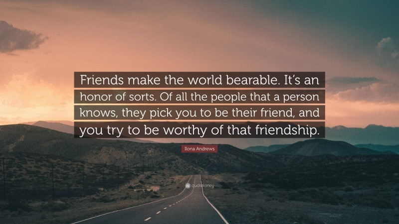 Ilona Andrews Quote: “Friends make the world bearable. It’s an honor of sorts. Of all the people that a person knows, they pick you to be their friend, and you try to be worthy of that friendship.”