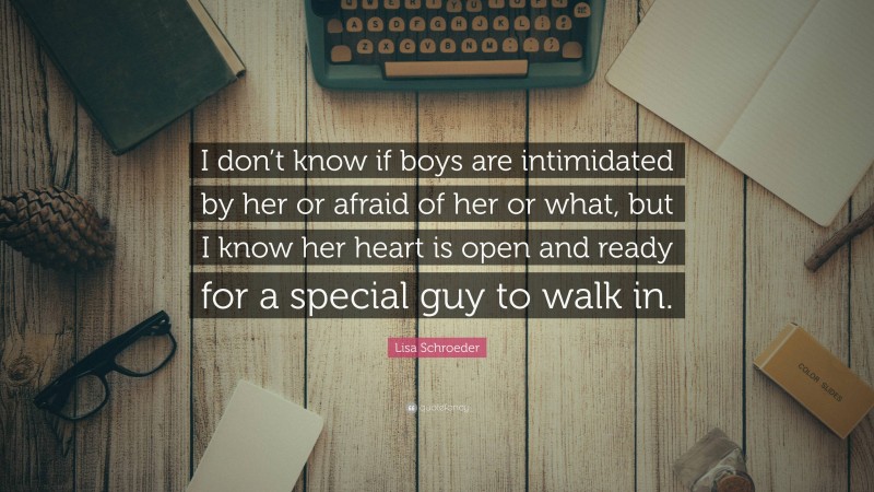 Lisa Schroeder Quote: “I don’t know if boys are intimidated by her or afraid of her or what, but I know her heart is open and ready for a special guy to walk in.”