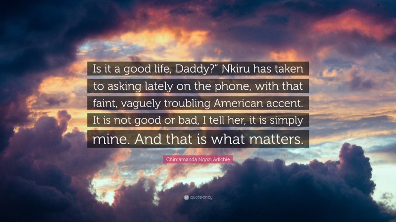 Chimamanda Ngozi Adichie Quote: “Is it a good life, Daddy?” Nkiru has taken to asking lately on the phone, with that faint, vaguely troubling American accent. It is not good or bad, I tell her, it is simply mine. And that is what matters.”