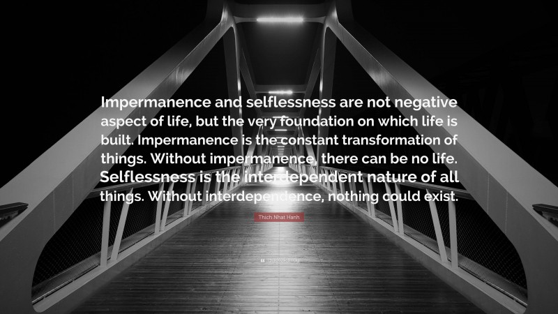 Thich Nhat Hanh Quote: “Impermanence and selflessness are not negative aspect of life, but the very foundation on which life is built. Impermanence is the constant transformation of things. Without impermanence, there can be no life. Selflessness is the interdependent nature of all things. Without interdependence, nothing could exist.”