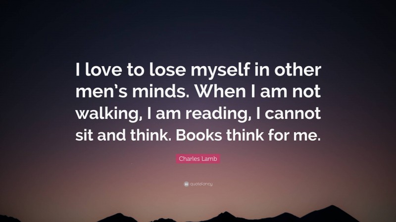 Charles Lamb Quote: “I love to lose myself in other men’s minds. When I am not walking, I am reading, I cannot sit and think. Books think for me.”