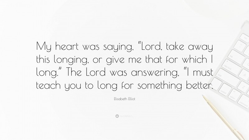 Elisabeth Elliot Quote: “My heart was saying, “Lord, take away this longing, or give me that for which I long.” The Lord was answering, “I must teach you to long for something better.”