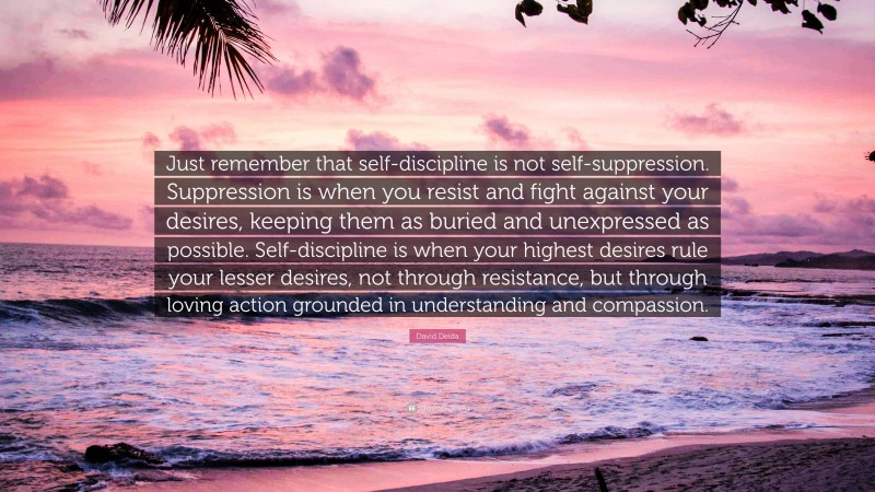 David Deida Quote: “Just remember that self-discipline is not self-suppression. Suppression is when you resist and fight against your desires, keeping them as buried and unexpressed as possible. Self-discipline is when your highest desires rule your lesser desires, not through resistance, but through loving action grounded in understanding and compassion.”