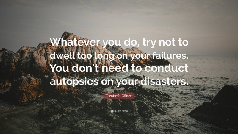 Elizabeth Gilbert Quote: “Whatever you do, try not to dwell too long on your failures. You don’t need to conduct autopsies on your disasters.”