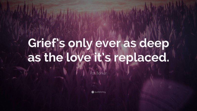 Pat Barker Quote: “Grief’s only ever as deep as the love it’s replaced.”