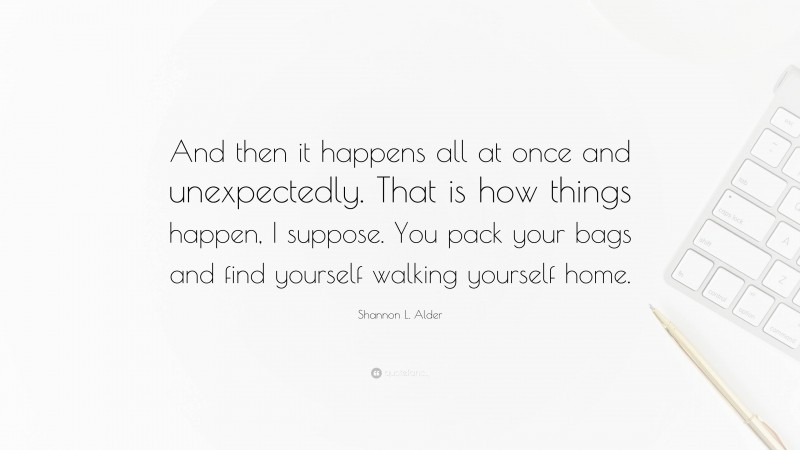Shannon L. Alder Quote: “And then it happens all at once and unexpectedly. That is how things happen, I suppose. You pack your bags and find yourself walking yourself home.”