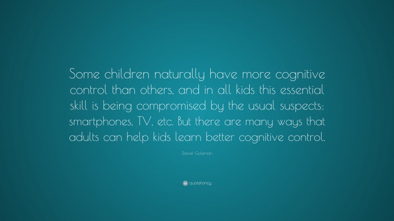 Daniel Goleman Quote: “Some children naturally have more cognitive control than others, and in all kids this essential skill is being compromised by the usual suspects: smartphones, TV, etc. But there are many ways that adults can help kids learn better cognitive control.”