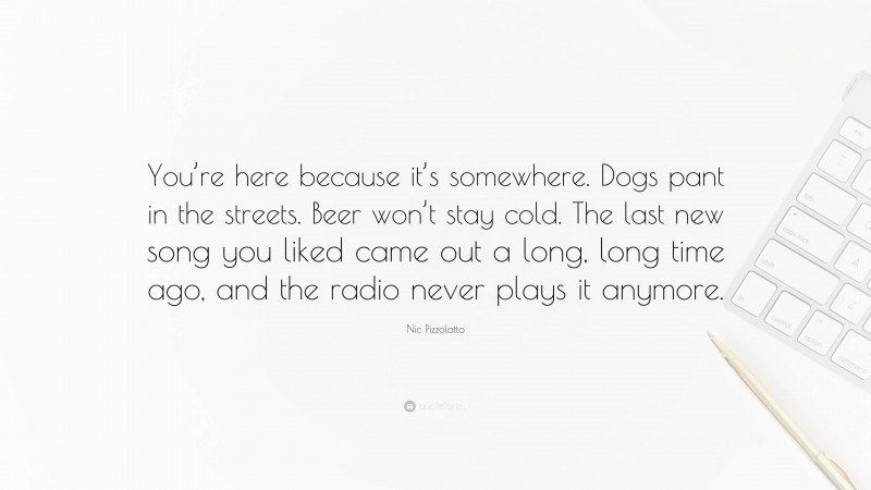 Nic Pizzolatto Quote: “You’re here because it’s somewhere. Dogs pant in the streets. Beer won’t stay cold. The last new song you liked came out a long, long time ago, and the radio never plays it anymore.”