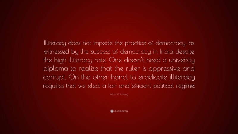 Alaa Al Aswany Quote: “Illiteracy does not impede the practice of democracy, as witnessed by the success of democracy in India despite the high illiteracy rate. One doesn’t need a university diploma to realize that the ruler is oppressive and corrupt. On the other hand, to eradicate illiteracy requires that we elect a fair and efficient political regime.”