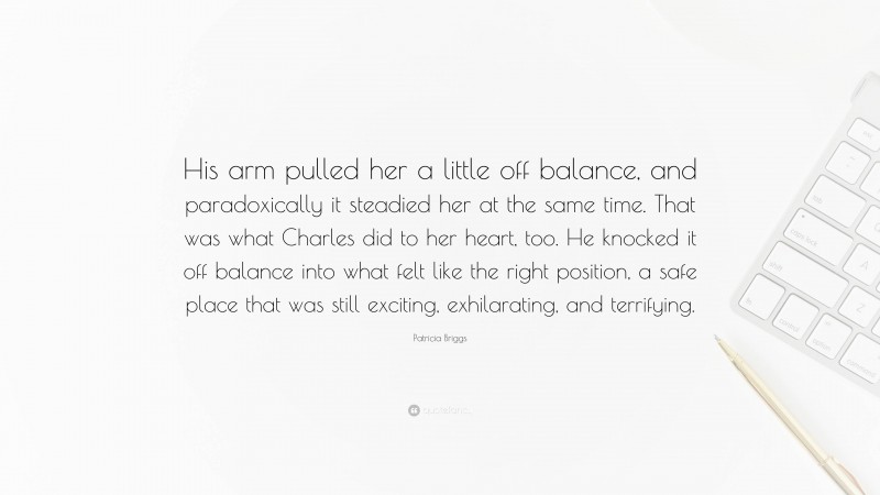 Patricia Briggs Quote: “His arm pulled her a little off balance, and paradoxically it steadied her at the same time. That was what Charles did to her heart, too. He knocked it off balance into what felt like the right position, a safe place that was still exciting, exhilarating, and terrifying.”